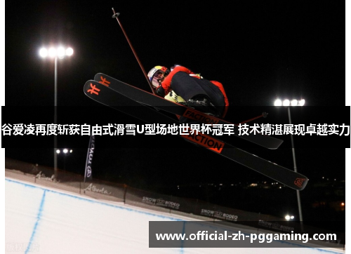 谷爱凌再度斩获自由式滑雪U型场地世界杯冠军 技术精湛展现卓越实力