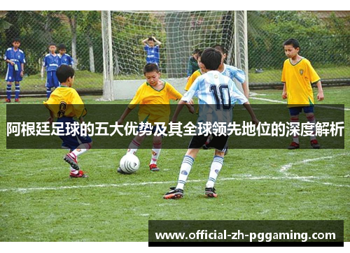 阿根廷足球的五大优势及其全球领先地位的深度解析