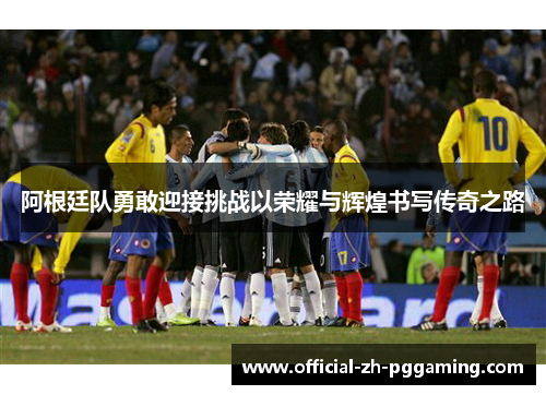 阿根廷队勇敢迎接挑战以荣耀与辉煌书写传奇之路