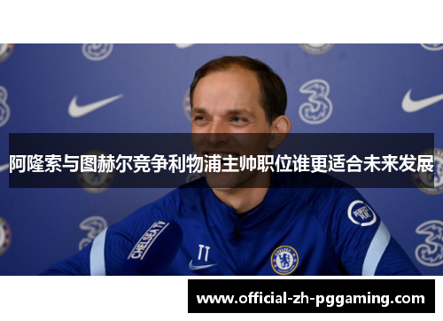 阿隆索与图赫尔竞争利物浦主帅职位谁更适合未来发展